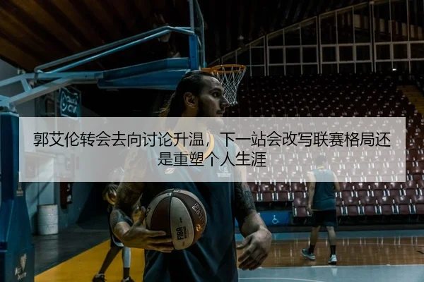 郭艾伦转会去向讨论升温，下一站会改写联赛格局还是重塑个人生涯